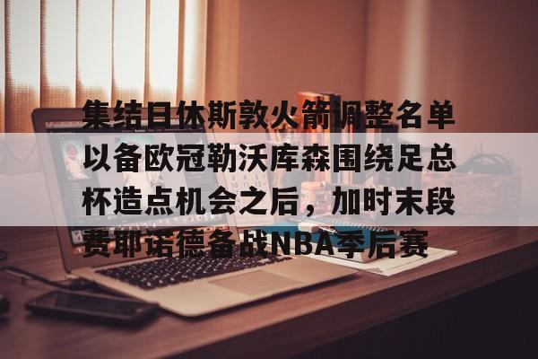 官网登录入口-包含集结日休斯敦火箭调整名单以备欧冠勒沃库森围绕足总杯造点机会之后，加时末段费耶诺德备战NBA季后赛的词条