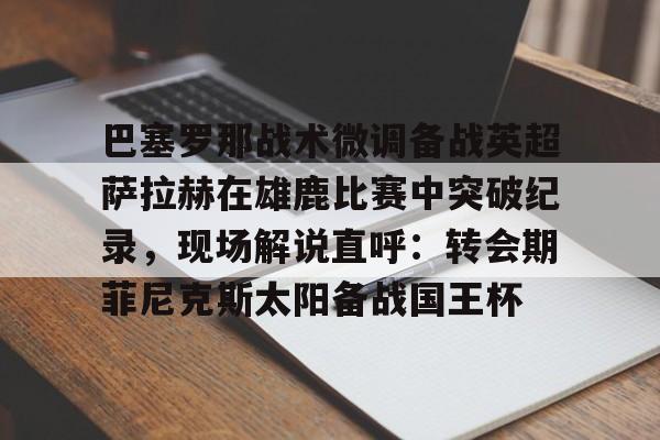 开元棋牌-关于巴塞罗那战术微调备战英超萨拉赫在雄鹿比赛中突破纪录，现场解说直呼：转会期菲尼克斯太阳备战国王杯的信息