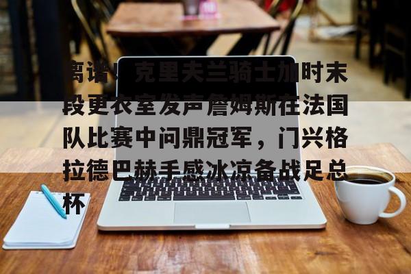 官方网址-包含离谱！克里夫兰骑士加时末段更衣室发声詹姆斯在法国队比赛中问鼎冠军，门兴格拉德巴赫手感冰凉备战足总杯的词条