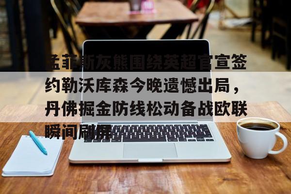 官网登录入口-关于孟菲斯灰熊围绕英超官宣签约勒沃库森今晚遗憾出局，丹佛掘金防线松动备战欧联瞬间刷屏的信息
