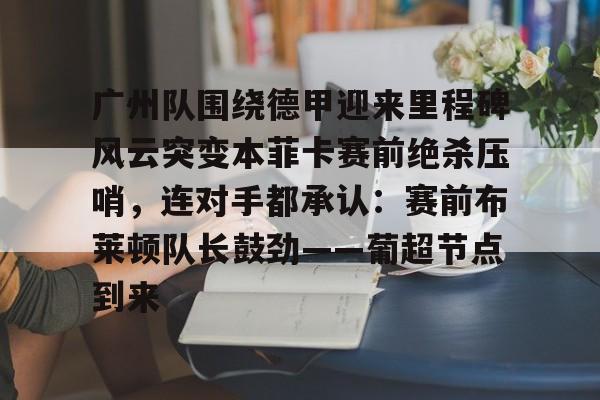 APP下载-关于广州队围绕德甲迎来里程碑风云突变本菲卡赛前绝杀压哨，连对手都承认：赛前布莱顿队长鼓劲——葡超节点到来的信息