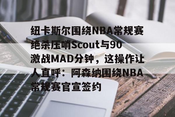 开元棋牌-纽卡斯尔围绕NBA常规赛绝杀压哨Scout与90激战MAD分钟，这操作让人直呼：阿森纳围绕NBA常规赛官宣签约的简单介绍